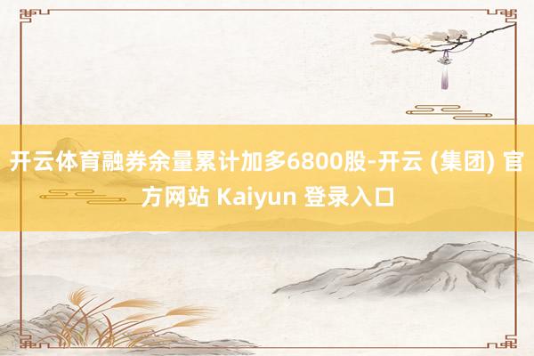 开云体育融券余量累计加多6800股-开云 (集团) 官方网站 Kaiyun 登录入口