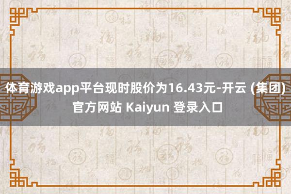 体育游戏app平台现时股价为16.43元-开云 (集团) 官方网站 Kaiyun 登录入口