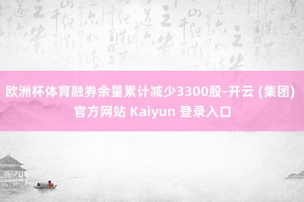 欧洲杯体育融券余量累计减少3300股-开云 (集团) 官方网站 Kaiyun 登录入口