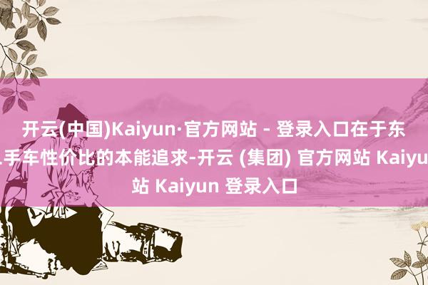 开云(中国)Kaiyun·官方网站 - 登录入口在于东谈主们对二手车性价比的本能追求-开云 (集团) 官方网站 Kaiyun 登录入口