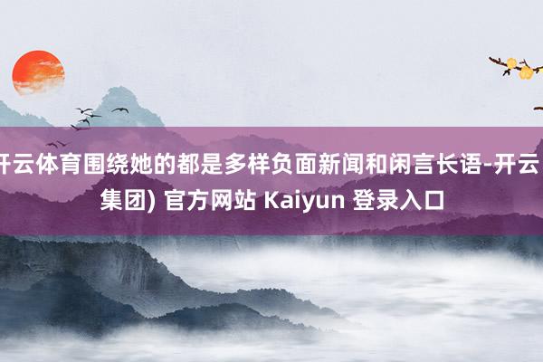 开云体育围绕她的都是多样负面新闻和闲言长语-开云 (集团) 官方网站 Kaiyun 登录入口