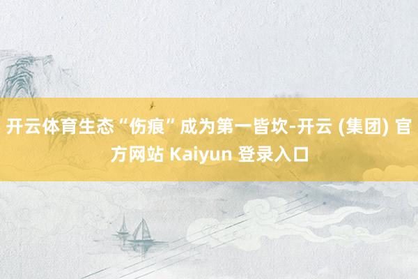 开云体育生态“伤痕”成为第一皆坎-开云 (集团) 官方网站 Kaiyun 登录入口