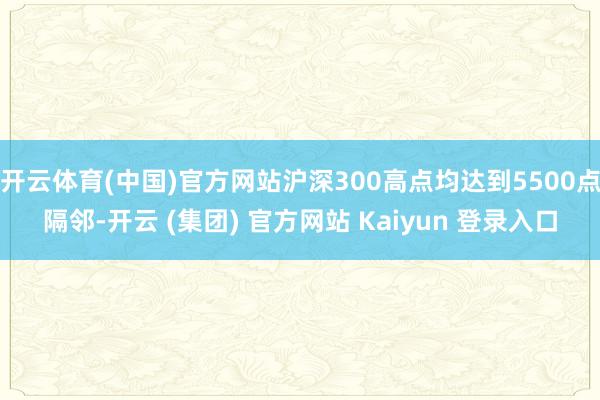 开云体育(中国)官方网站沪深300高点均达到5500点隔邻-开云 (集团) 官方网站 Kaiyun 登录入口