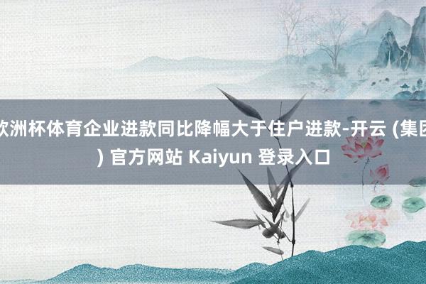 欧洲杯体育企业进款同比降幅大于住户进款-开云 (集团) 官方网站 Kaiyun 登录入口