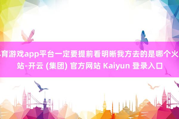 体育游戏app平台一定要提前看明晰我方去的是哪个火车站-开云 (集团) 官方网站 Kaiyun 登录入口