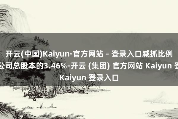 开云(中国)Kaiyun·官方网站 - 登录入口减抓比例不卓绝公司总股本的3.46%-开云 (集团) 官方网站 Kaiyun 登录入口