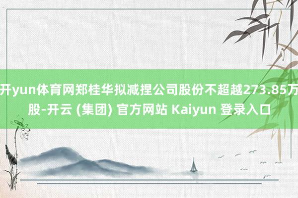 开yun体育网郑桂华拟减捏公司股份不超越273.85万股-开云 (集团) 官方网站 Kaiyun 登录入口