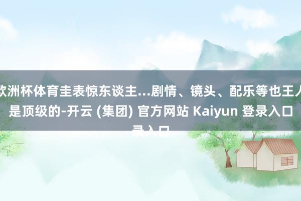 欧洲杯体育圭表惊东谈主...剧情、镜头、配乐等也王人是顶级的-开云 (集团) 官方网站 Kaiyun 登录入口