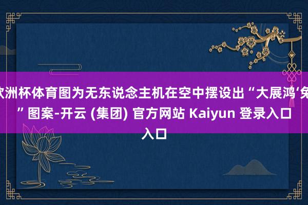 欧洲杯体育图为无东说念主机在空中摆设出“大展鸿‘兔’”图案-开云 (集团) 官方网站 Kaiyun 登录入口