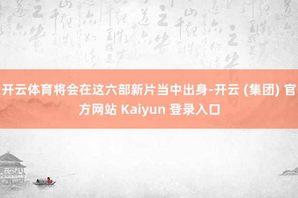 开云体育将会在这六部新片当中出身-开云 (集团) 官方网站 Kaiyun 登录入口