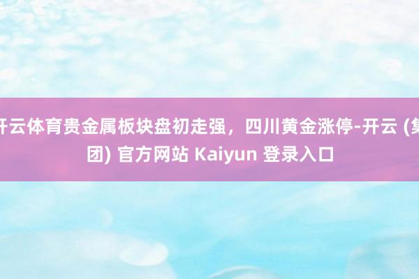 开云体育贵金属板块盘初走强,四川黄金涨停-开云 (集团) 官方网站 Kaiyun 登录入口