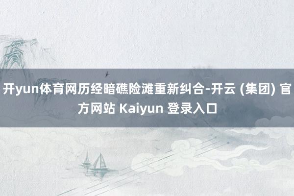 开yun体育网历经暗礁险滩重新纠合-开云 (集团) 官方网站 Kaiyun 登录入口