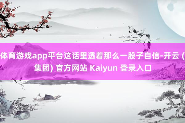 体育游戏app平台这话里透着那么一股子自信-开云 (集团) 官方网站 Kaiyun 登录入口