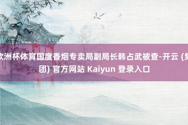 欧洲杯体育国度香烟专卖局副局长韩占武被查-开云 (集团) 官方网站 Kaiyun 登录入口