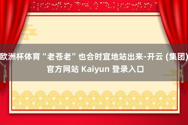 欧洲杯体育“老苍老”也合时宜地站出来-开云 (集团) 官方网站 Kaiyun 登录入口