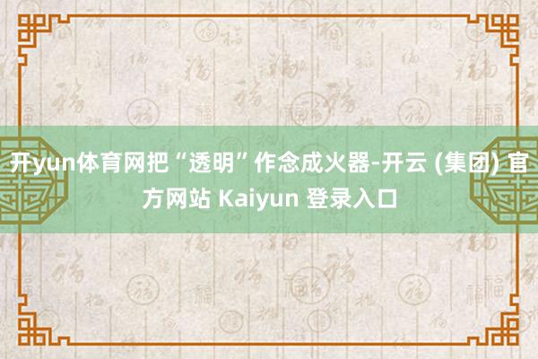 开yun体育网把“透明”作念成火器-开云 (集团) 官方网站 Kaiyun 登录入口
