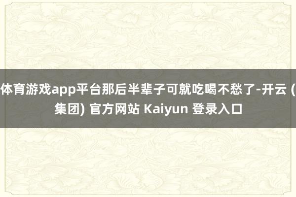 体育游戏app平台那后半辈子可就吃喝不愁了-开云 (集团) 官方网站 Kaiyun 登录入口