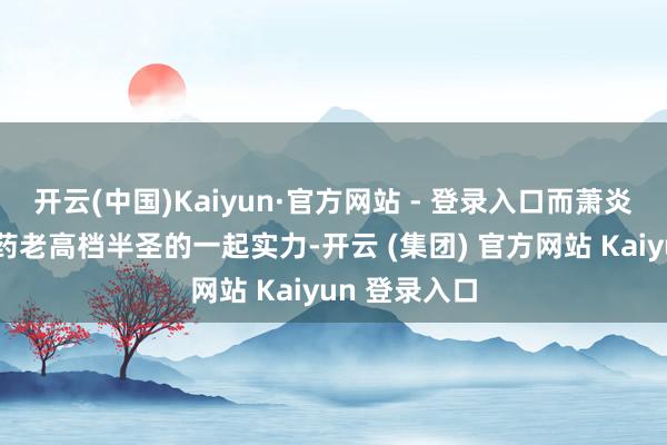 开云(中国)Kaiyun·官方网站 - 登录入口而萧炎初次见识到药老高档半圣的一起实力-开云 (集团) 官方网站 Kaiyun 登录入口
