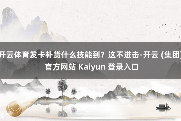 开云体育发卡补货什么技能到？这不进击-开云 (集团) 官方网站 Kaiyun 登录入口