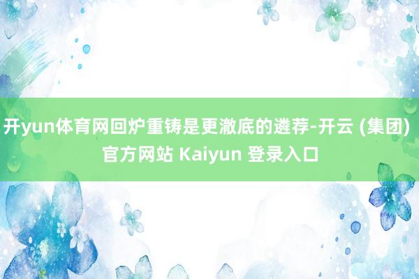 开yun体育网回炉重铸是更澈底的遴荐-开云 (集团) 官方网站 Kaiyun 登录入口