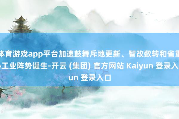 体育游戏app平台加速鼓舞斥地更新、智改数转和省重心工业阵势诞生-开云 (集团) 官方网站 Kaiyun 登录入口