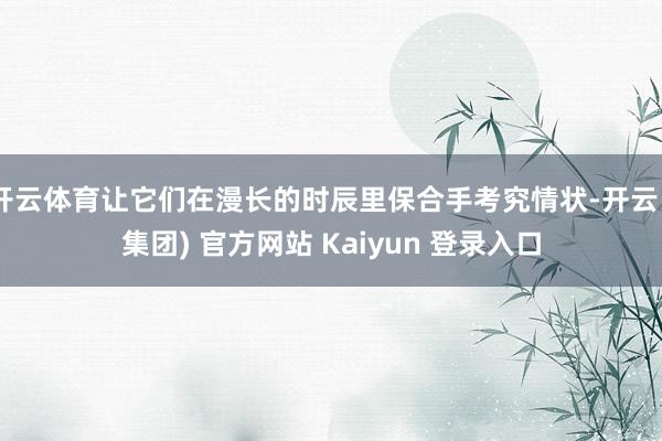 开云体育让它们在漫长的时辰里保合手考究情状-开云 (集团) 官方网站 Kaiyun 登录入口