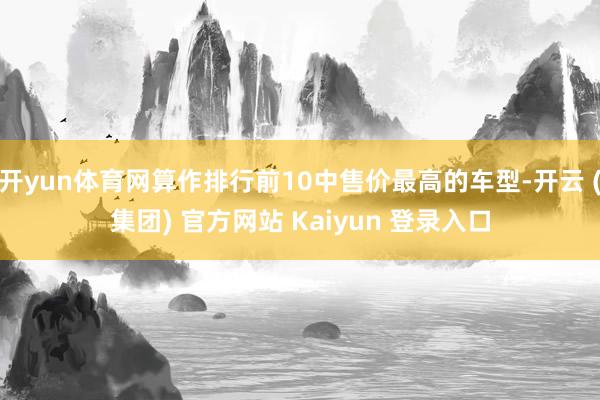 开yun体育网算作排行前10中售价最高的车型-开云 (集团) 官方网站 Kaiyun 登录入口