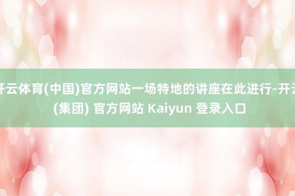 开云体育(中国)官方网站一场特地的讲座在此进行-开云 (集团) 官方网站 Kaiyun 登录入口