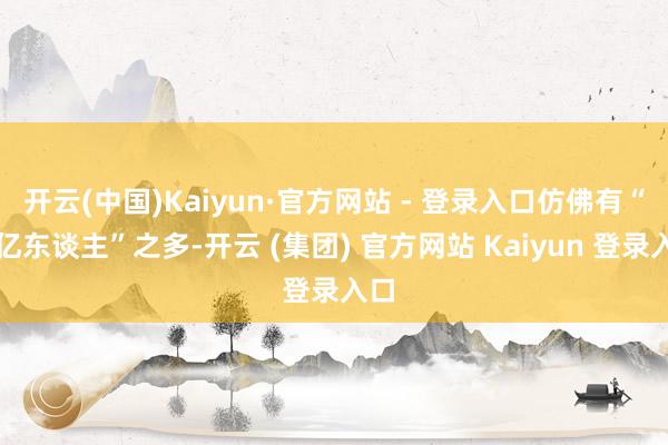 开云(中国)Kaiyun·官方网站 - 登录入口仿佛有“一亿东谈主”之多-开云 (集团) 官方网站 Kaiyun 登录入口