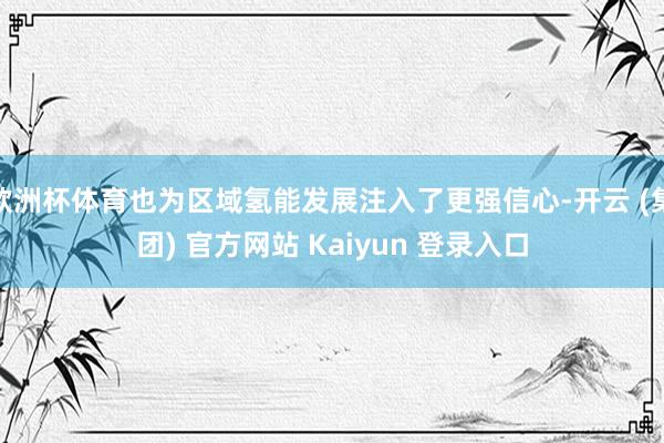 欧洲杯体育也为区域氢能发展注入了更强信心-开云 (集团) 官方网站 Kaiyun 登录入口