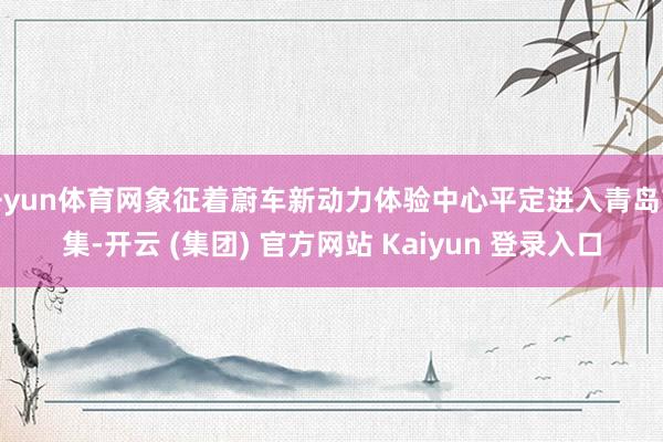 开yun体育网象征着蔚车新动力体验中心平定进入青岛市集-开云 (集团) 官方网站 Kaiyun 登录入口