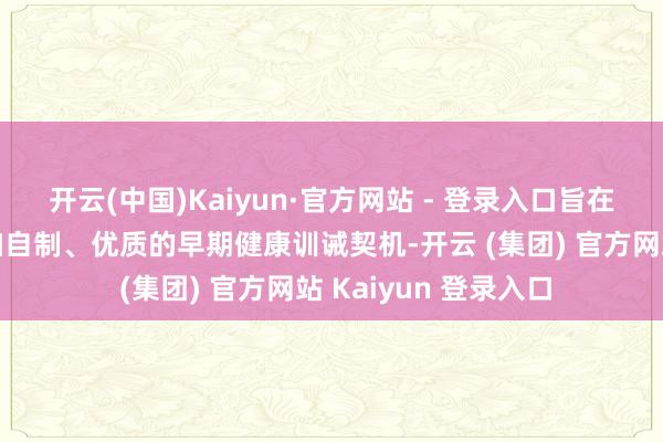 开云(中国)Kaiyun·官方网站 - 登录入口旨在为乡村儿童提供愈加自制、优质的早期健康训诫契机-开云 (集团) 官方网站 Kaiyun 登录入口