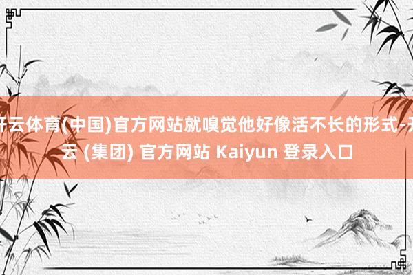 开云体育(中国)官方网站就嗅觉他好像活不长的形式-开云 (集团) 官方网站 Kaiyun 登录入口