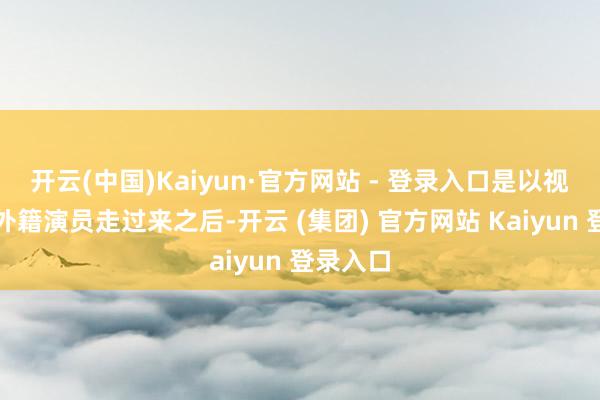 开云(中国)Kaiyun·官方网站 - 登录入口是以视频里有外籍演员走过来之后-开云 (集团) 官方网站 Kaiyun 登录入口