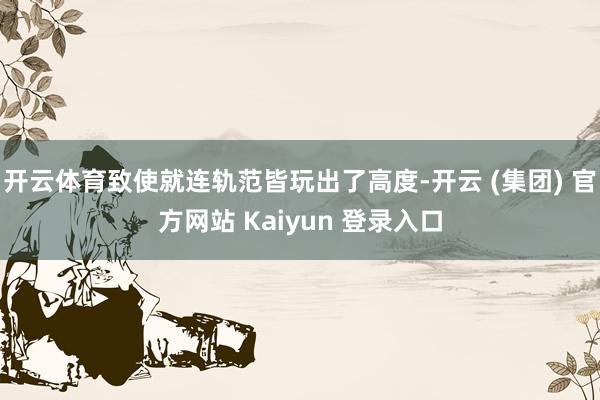 开云体育致使就连轨范皆玩出了高度-开云 (集团) 官方网站 Kaiyun 登录入口