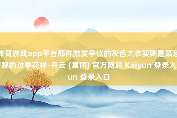 体育游戏app平台那件激发争议的灰色大衣实则是某迫害牌的过季花样-开云 (集团) 官方网站 Kaiyun 登录入口