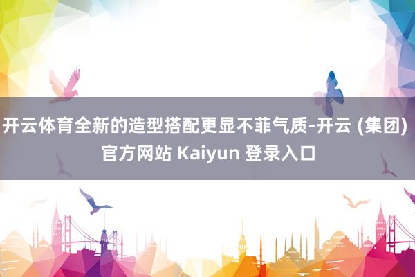 开云体育全新的造型搭配更显不菲气质-开云 (集团) 官方网站 Kaiyun 登录入口