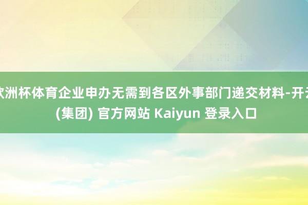 欧洲杯体育企业申办无需到各区外事部门递交材料-开云 (集团) 官方网站 Kaiyun 登录入口