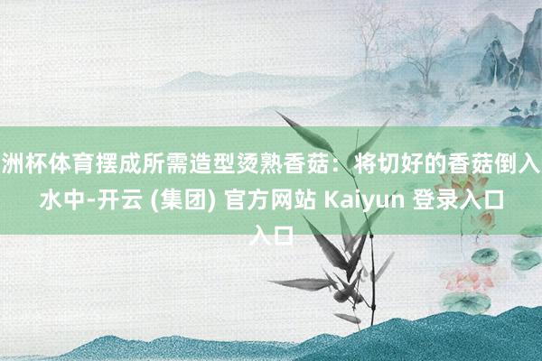 欧洲杯体育摆成所需造型烫熟香菇:将切好的香菇倒入热水中-开云 (集团) 官方网站 Kaiyun 登录入口