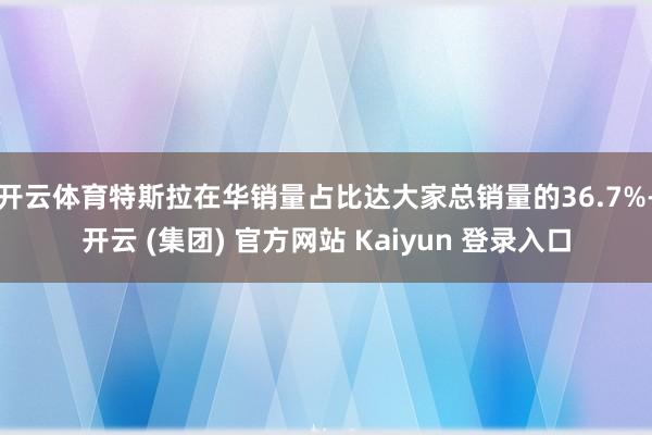 开云体育特斯拉在华销量占比达大家总销量的36.7%-开云 (集团) 官方网站 Kaiyun 登录入口