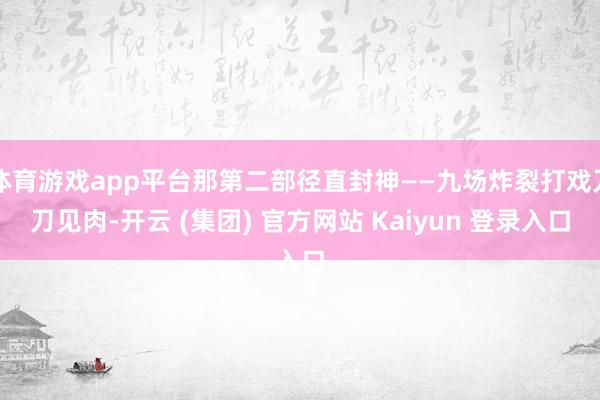 体育游戏app平台那第二部径直封神——九场炸裂打戏刀刀见肉-开云 (集团) 官方网站 Kaiyun 登录入口