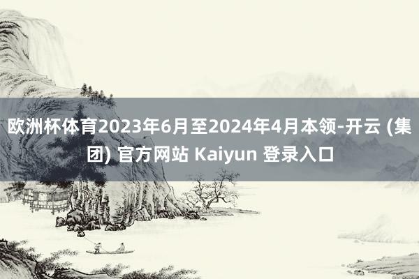 欧洲杯体育2023年6月至2024年4月本领-开云 (集团) 官方网站 Kaiyun 登录入口
