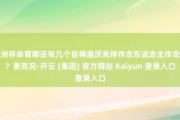 欧洲杯体育哪还有几个自得遵厌兆祥作念东说念主作念事?更而况-开云 (集团) 官方网站 Kaiyun 登录入口