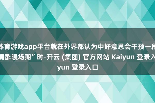 体育游戏app平台就在外界都认为中好意思会干预一段“酬酢暖场期”时-开云 (集团) 官方网站 Kaiyun 登录入口