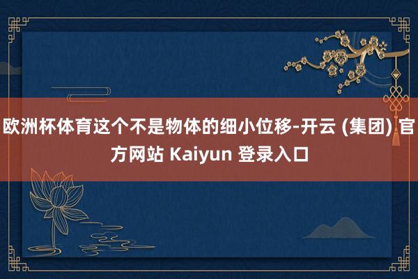 欧洲杯体育这个不是物体的细小位移-开云 (集团) 官方网站 Kaiyun 登录入口