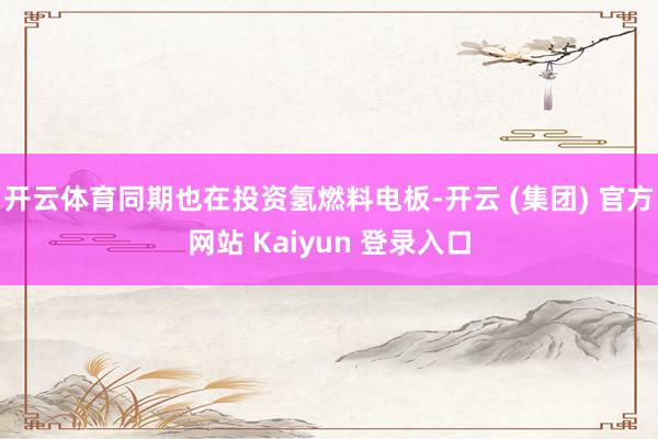 开云体育同期也在投资氢燃料电板-开云 (集团) 官方网站 Kaiyun 登录入口