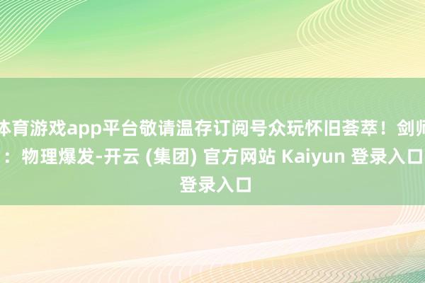 体育游戏app平台敬请温存订阅号众玩怀旧荟萃!剑师:物理爆发-开云 (集团) 官方网站 Kaiyun 登录入口