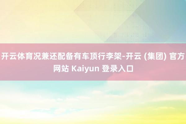 开云体育况兼还配备有车顶行李架-开云 (集团) 官方网站 Kaiyun 登录入口