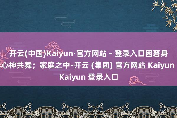 开云(中国)Kaiyun·官方网站 - 登录入口困窘身躯与心焦心神共舞;家庭之中-开云 (集团) 官方网站 Kaiyun 登录入口