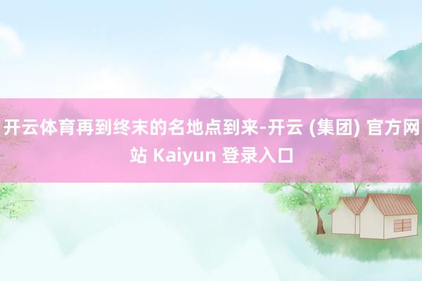 开云体育再到终末的名地点到来-开云 (集团) 官方网站 Kaiyun 登录入口